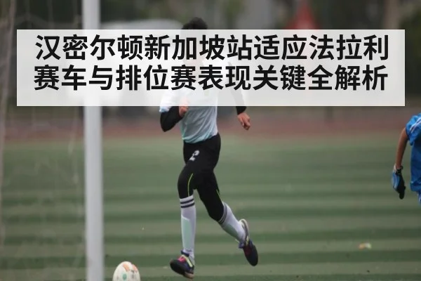 汉密尔顿新加坡站适应法拉利赛车与排位赛表现关键全解析