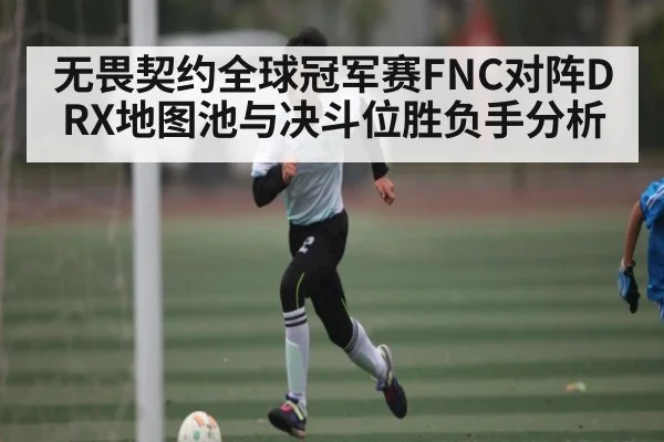 无畏契约全球冠军赛FNC对阵DRX地图池与决斗位胜负手分析